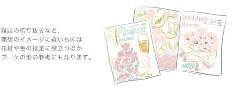 雑誌の切り抜きなど、理想のイメージに近いものは花材や色の指定に役立つほかブーケの形の参考にもなります。